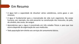 Em Resumo
• A água tem a capacidade de dissolver várias substâncias, como gases e sais
minerais.
• A água é fundamental para a manutenção de vida num organismo. No corpo
humano, por exemplo, ela está presente na constituição dos músculos, da pele,
do cérebro, dos ossos, do sangue.
• Aprendemos que a água é encontrada em três estados físicos e para que isso
ocorra depende da organização de suas moléculas.
• Toda população tem direito aos serviços de saneamento básico.
 