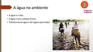 A água no ambiente
• A água e a vida.
• A água e seus estados físicos.
• Tratamento de água e de esgoto para todos.
 