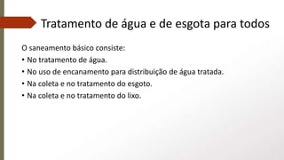 Tratamento de água e de esgota para todos
O saneamento básico consiste:
• No tratamento de água.
• No uso de encanamento para distribuição de água tratada.
• Na coleta e no tratamento do esgoto.
• Na coleta e no tratamento do lixo.
 