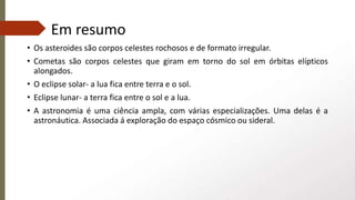 Em resumo
• Os asteroides são corpos celestes rochosos e de formato irregular.
• Cometas são corpos celestes que giram em torno do sol em órbitas elípticos
alongados.
• O eclipse solar- a lua fica entre terra e o sol.
• Eclipse lunar- a terra fica entre o sol e a lua.
• A astronomia é uma ciência ampla, com várias especializações. Uma delas é a
astronáutica. Associada á exploração do espaço cósmico ou sideral.
 