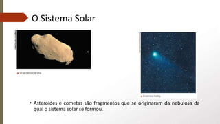 O Sistema Solar
• Asteroides e cometas são fragmentos que se originaram da nebulosa da
qual o sistema solar se formou.
 