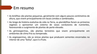 Em resumo
• As briófitas são plantas pequenas, geralmente com alguns poucos centímetros de
altura, que vivem principalmente em locais úmidos e sombreados.
• Ao longo da história evolutiva da vida na Terra, as pteridófitas foram os primeiros
vegetais a apresentar um sistema de vasos condutores de nutrientes,
favorecendo o surgimento de plantas de porte elevado.
• As gimnospermas, são plantas terrestres que vivem principalmente em
ambientes de clima frio ou temperado.
• As angiospermas, são as únicas plantas que produzem sementes encerradas no
interior de uma “bolsa”, que é o fruto.
 