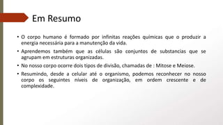 Em Resumo
• O corpo humano é formado por infinitas reações químicas que o produzir a
energia necessária para a manutenção da vida.
• Aprendemos também que as células são conjuntos de substancias que se
agrupam em estruturas organizadas.
• No nosso corpo ocorre dois tipos de divisão, chamadas de : Mitose e Meiose.
• Resumindo, desde a celular até o organismo, podemos reconhecer no nosso
corpo os seguintes níveis de organização, em ordem crescente e de
complexidade.
 