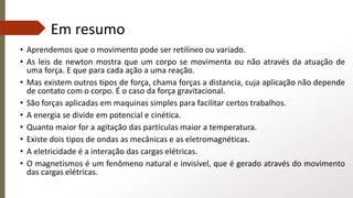 Em resumo
• Aprendemos que o movimento pode ser retilíneo ou variado.
• As leis de newton mostra que um corpo se movimenta ou não através da atuação de
uma força. E que para cada ação a uma reação.
• Mas existem outros tipos de força, chama forças a distancia, cuja aplicação não depende
de contato com o corpo. É o caso da força gravitacional.
• São forças aplicadas em maquinas simples para facilitar certos trabalhos.
• A energia se divide em potencial e cinética.
• Quanto maior for a agitação das partículas maior a temperatura.
• Existe dois tipos de ondas as mecânicas e as eletromagnéticas.
• A eletricidade é a interação das cargas elétricas.
• O magnetismos é um fenômeno natural e invisível, que é gerado através do movimento
das cargas elétricas.
 