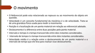 O movimento
• O Referencial pode esta relacionado ao repouso ou ao movimento do objeto em
questão.
• Velocidade é um conceito fundamental da mecânica é o de velocidade. Trata-se
de uma grandeza física usada para medir o movimento.
• Posição é a localização de um ponto material em relação ao referencial adotado.
• Deslocamento é a diferencia entre duas posições pelo ponto material.
• Intervalo e tempo é o tempo transcorrido entre dois instantes considerados.
• Intervalo de tempo é o tempo transcorrido entre dois instantes considerados.
• Velocidade média é a relação entre o deslocamento de um ponto material e o
intervalo de tempo que ele leva para realizar esse deslocamento.
 