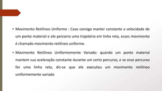 • Movimento Retilíneo Uniforme : Caso consiga manter constante a velocidade de
um ponto material e ele percorra uma trajetória em linha reta, esses movimento
é chamado movimento retilíneo uniforme.
• Movimento Retilíneo Uniformemente Variado: quando um ponto material
mantem sua aceleração constante durante um certo percurso, e se esse percurso
for uma linha reta, diz-se que ele executou um movimento retilíneo
uniformemente variado
 