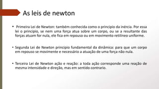 As leis de newton
• Primeira Lei de Newton: também conhecida como o principio da inércia. Por essa
lei o principio, se nem uma força atua sobre um corpo, ou se a resultante das
forças atuam for nula, ele fica em repouso ou em movimento retilíneo uniforme.
• Segunda Lei de Newton principio fundamental da dinâmica: para que um corpo
em repouso se movimente e necessário a atuação de uma força não nula.
• Terceira Lei de Newton ação e reação: a toda ação corresponde uma reação de
mesma intensidade e direção, mas em sentido contrario.
 