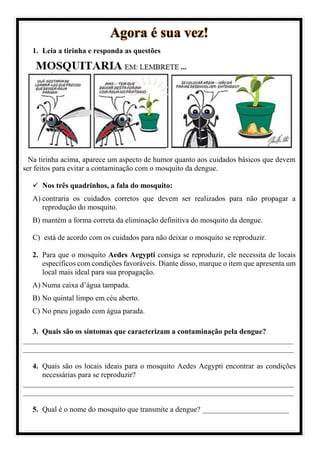 Agora é sua vez!
1. Leia a tirinha e responda as questões
Na tirinha acima, aparece um aspecto de humor quanto aos cuidados básicos que devem
ser feitos para evitar a contaminação com o mosquito da dengue.
✓ Nos três quadrinhos, a fala do mosquito:
A) contraria os cuidados corretos que devem ser realizados para não propagar a
reprodução do mosquito.
B) mantém a forma correta da eliminação definitiva do mosquito da dengue.
C) está de acordo com os cuidados para não deixar o mosquito se reproduzir.
2. Para que o mosquito Aedes Aegypti consiga se reproduzir, ele necessita de locais
específicos com condições favoráveis. Diante disso, marque o item que apresenta um
local mais ideal para sua propagação.
A) Numa caixa d’água tampada.
B) No quintal limpo em céu aberto.
C) No pneu jogado com água parada.
3. Quais são os sintomas que caracterizam a contaminação pela dengue?
________________________________________________________________________
________________________________________________________________________
4. Quais são os locais ideais para o mosquito Aedes Aegypti encontrar as condições
necessárias para se reproduzir?
________________________________________________________________________
________________________________________________________________________
5. Qual é o nome do mosquito que transmite a dengue? _______________________
 