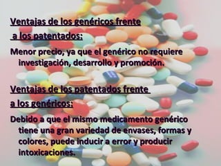 Ventajas de los genéricos frente a los patentados: Menor precio, ya que el genérico no requiere investigación, desarrollo y promoción. Ventajas de los patentados frente  a los genéricos: Debido a que el mismo medicamento genérico tiene una gran variedad de envases, formas y colores, puede inducir a error y producir intoxicaciones. 