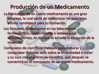 Producción de un Medicamento La fabricación de un nuevo medicamento es una gran empresa, la cual parte de seleccionar los principios activos candidatos para su formación. Los fármacos se descubren en los laboratorios farmacéuticos, universidades o laboratorios independientes, en los que se estudia la evolución de la molécula. Centenares de científicos trabajan para elaborar y comprobar distintas tesis sobre la enfermedad a tratar y su cura con una fórmula científica, que después se convertirá en el compuesto de un nuevo medicamento.   