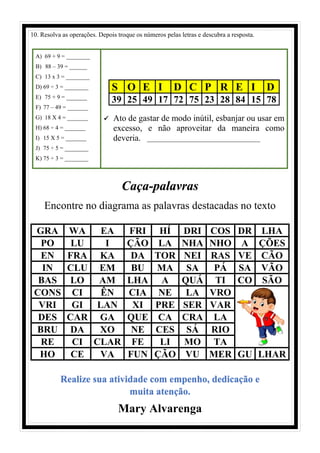 10. Resolva as operações. Depois troque os números pelas letras e descubra a resposta.
A) 69 + 9 = ________
B) 88 – 39 = ______
C) 13 x 3 = ________
D) 69 ÷ 3 = ________
E) 75 + 9 = _______
F) 77 – 49 = _______
G) 18 X 4 = _______
H) 68 ÷ 4 = _______
I) 15 X 5 = _______
J) 75 ÷ 5 = ________
K) 75 ÷ 3 = ________
S O E I D C P R E I D
39 25 49 17 72 75 23 28 84 15 78
✓ Ato de gastar de modo inútil, esbanjar ou usar em
excesso, e não aproveitar da maneira como
deveria. ___________________________________
Caça-palavras
Encontre no diagrama as palavras destacadas no texto
GRA WA EA FRI HÍ DRI COS DR LHA
PO LU I ÇÃO LA NHA NHO A ÇÕES
EN FRA KA DA TOR NEI RAS VE CÃO
IN CLU EM BU MA SA PÁ SA VÃO
BAS LO AM LHA A QUÁ TI CO SÃO
CONS CI ÊN CIA NE LA VRO
VRI GI LAN XI PRE SER VAR
DES CAR GA QUE CA CRA LA
BRU DA XO NE CES SÁ RIO
RE CI CLAR FE LI MO TA
HO CE VA FUN ÇÃO VU MER GU LHAR
Realize sua atividade com empenho, dedicação e
muita atenção.
Mary Alvarenga
 