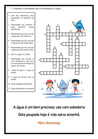 7. Complete a cruzadinha com as informações a seguir
1. Uma das substâncias mais
abundantes na superfície da
terra.
2. Propriedade que permite à
água dissolver muitas
substâncias
3. Propriedade que faz com que
a água pura não tenha cor.
4. Propriedade que faz com que
a água pura não tenha sabor.
5. Propriedade que faz com que
a água pura não tenha cheiro
6. Gelo é a água no estado...
7. Propriedade que mostra se
uma substância é mais leve
ou mais pesada em relação ao
espaço que ocupa.
8. Vapor de água é a água no
estado
9. A água da torneira está no
estado
10. Água imprópria para beber
11. Água própria para o consumo
4 1
3
2
10
5
6
8
7
11
9
A água é um bem precioso; use com sabedoria
Gota poupada hoje é vida salva amanhã.
Mary Alvarenga
 