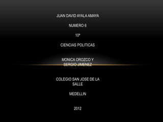 JUAN DAVID AYALA AMAYA

      NUMERO 6

         10ª

  CIENCIAS POLITICAS


  MONICA OROZCO Y
   SERGIO JIMENEZ


COLEGIO SAN JOSE DE LA
        SALLE

      MEDELLIN


         2012
 