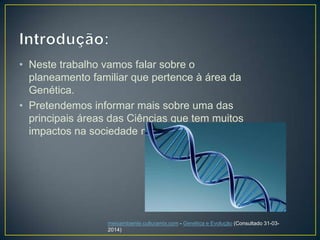 • Neste trabalho vamos falar sobre o
planeamento familiar que pertence à área da
Genética.
• Pretendemos informar mais sobre uma das
principais áreas das Ciências que tem muitos
impactos na sociedade moderna.
meioambiente.culturamix.com - Genética e Evolução (Consultado 31-03-
2014)
 