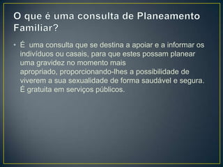 • É uma consulta que se destina a apoiar e a informar os
indivíduos ou casais, para que estes possam planear
uma gravidez no momento mais
apropriado, proporcionando-lhes a possibilidade de
viverem a sua sexualidade de forma saudável e segura.
É gratuita em serviços públicos.
 