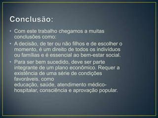 • Com este trabalho chegamos a muitas
conclusões como:
• A decisão, de ter ou não filhos e de escolher o
momento, é um direito de todos os indivíduos
ou famílias e é essencial ao bem-estar social.
• Para ser bem sucedido, deve ser parte
integrante de um plano econômico. Requer a
existência de uma série de condições
favoráveis, como
educação, saúde, atendimento médico-
hospitalar, consciência e aprovação popular.
 