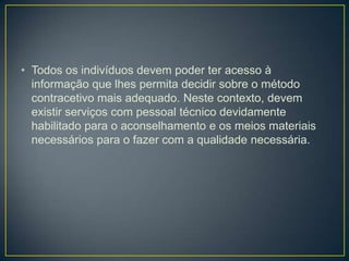 • Todos os indivíduos devem poder ter acesso à
informação que lhes permita decidir sobre o método
contracetivo mais adequado. Neste contexto, devem
existir serviços com pessoal técnico devidamente
habilitado para o aconselhamento e os meios materiais
necessários para o fazer com a qualidade necessária.
 