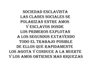 SOCIEDAD ESCLAVISTA
      LAS CLASES SOCIALES SE
      POLARIZAN ENTRE AMOS
        Y ESCLAVOS DONDE
      LOS PRIMEROS EXPLOTAN
    A LOS SEGUNDOS EXTAYENDO
     TODO EL TRABAJO POSIBLE
    DE ELLOS QUE RAPIDAMENTE
LOS AGOTA Y CONDUCE A LA MUERTE
Y LOS AMOS OBTIENEN MAS RIQUEZAS
 