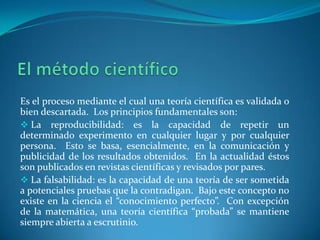 El método científicoEs el proceso mediante el cual una teoría científica es validada o bien descartada.  Los principios fundamentales son: La reproducibilidad: es la capacidad de repetir un determinado experimento en cualquier lugar y por cualquier persona.  Esto se basa, esencialmente, en la comunicación y publicidad de los resultados obtenidos.  En la actualidad éstos son publicados en revistas científicas y revisados por pares.