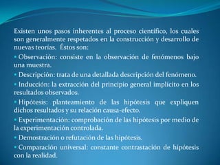  La falsabilidad: es la capacidad de una teoría de ser sometida a potenciales pruebas que la contradigan.  Bajo este concepto no existe en la ciencia el “conocimiento perfecto”.  Con excepción de la matemática, una teoría científica “probada” se mantiene siempre abierta a escrutinio.Existen unos pasos inherentes al proceso científico, los cuales son generalmente respetados en la construcción y desarrollo de nuevas teorías.  Éstos son: Observación: consiste en la observación de fenómenos bajo una muestra.