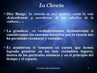 La Ciencia Dice Bunge:  la ciencia se nos aparece como la más deslumbrante y asombrosa de las estrellas de la cultura…..  La grandeza  es verdaderamente deslumbrante si consideramos los enormes misterios que la ciencia nos ha permitido reconocer y entender.  Es asombrosa si tomamos en cuenta que hemos logrado penetrar en los más recónditos lugares, dentro de las partículas atómicas y en el principio del tiempo y el espacio.   