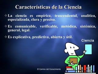 Características de la Ciencia La ciencia es empírica, trascendental, analítica, especializada, clara y precisa.  Es comunicable, verificable, metódica, sistémica, general, legal. Es explicativa, predictiva, abierta y útil. Ciencia 