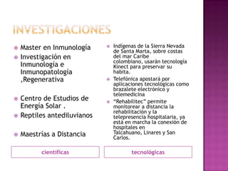 investigacionescientíficastecnológicasMaster en InmunologíaInvestigación en Inmunología e Inmunopatología ,Regenerativa Centro de Estudios de Energía Solar .Reptiles antediluvianosMaestrías a DistanciaIndígenas de la Sierra Nevada de Santa Marta, sobre costas del mar Caribe colombiano, usarán tecnología Kinect para preservar su habita.Telefónica apostará por aplicaciones tecnológicas como brazalete electrónico y telemedicina “Rehabilitec” permite monitorear a distancia la rehabilitación y la telepresencia hospitalaria, ya está en marcha la conexión de hospitales en Talcahuano, Linares y San Carlos.