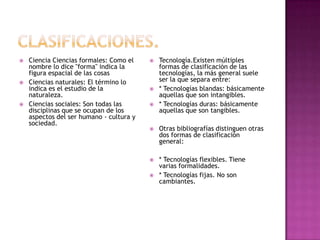 Clasificaciones.Ciencia Ciencias formales: Como el nombre lo dice "forma" indica la figura espacial de las cosasCiencias naturales: El término lo indica es el estudio de la naturaleza.Ciencias sociales: Son todas las disciplinas que se ocupan de los aspectos del ser humano - cultura y sociedad.Tecnología.Existen múltiples formas de clasificación de las tecnologías, la más general suele ser la que separa entre:* Tecnologías blandas: básicamente aquellas que son intangibles.* Tecnologías duras: básicamente aquellas que son tangibles.Otras bibliografías distinguen otras dos formas de clasificación general:* Tecnologías flexibles. Tiene  varias formalidades.* Tecnologías fijas. No son cambiantes.