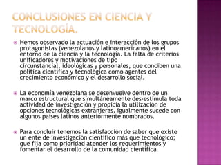 Conclusiones en ciencia y tecnología.Hemos observado la actuación e interacción de los grupos protagonistas (venezolanos y latinoamericanos) en el entorno de la ciencia y la tecnología. La falta de criterios unificadores y motivaciones de tipo circunstancial, ideológicas y personales, que conciben una política científica y tecnológica como agentes del crecimiento económico y el desarrollo social.La economía venezolana se desenvuelve dentro de un marco estructural que simultáneamente des-estimula toda actividad de investigación y propicia la utilización de opciones tecnológicas extranjeras, igualmente sucede con algunos países latinos anteriormente nombrados.Para concluir tenemos la satisfacción de saber que existe un ente de investigación científico más que tecnológico; que fija como prioridad atender los requerimientos y fomentar el desarrollo de la comunidad científica