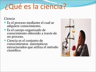 ¿Qué es la ciencia? Ciencia Es el proceso mediante el cual se adquiere conocimiento. Es el cuerpo organizado de conocimiento obtenido a través de un proceso. Ciencia es el conjunto de  conocimientos  sistemáticos estructurados que utiliza el método científico. 