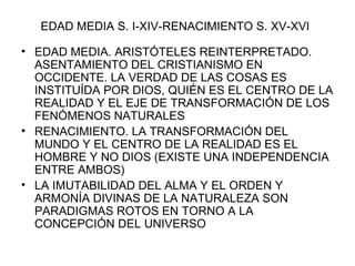 EDAD MEDIA S. I-XIV-RENACIMIENTO S. XV-XVI EDAD MEDIA. ARISTÓTELES REINTERPRETADO. ASENTAMIENTO DEL CRISTIANISMO EN OCCIDENTE. LA VERDAD DE LAS COSAS ES INSTITUÍDA POR DIOS, QUIÉN ES EL CENTRO DE LA REALIDAD Y EL EJE DE TRANSFORMACIÓN DE LOS FENÓMENOS NATURALES RENACIMIENTO. LA TRANSFORMACIÓN DEL MUNDO Y EL CENTRO DE LA REALIDAD ES EL HOMBRE Y NO DIOS (EXISTE UNA INDEPENDENCIA ENTRE AMBOS) LA IMUTABILIDAD DEL ALMA Y EL ORDEN Y ARMONÍA DIVINAS DE LA NATURALEZA SON PARADIGMAS ROTOS EN TORNO A LA CONCEPCIÓN DEL UNIVERSO 