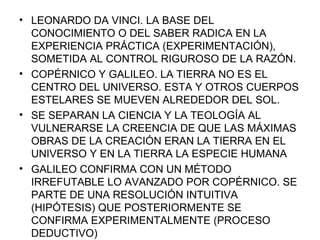 LEONARDO DA VINCI. LA BASE DEL CONOCIMIENTO O DEL SABER RADICA EN LA EXPERIENCIA PRÁCTICA (EXPERIMENTACIÓN), SOMETIDA AL CONTROL RIGUROSO DE LA RAZÓN. COPÉRNICO Y GALILEO. LA TIERRA NO ES EL CENTRO DEL UNIVERSO. ESTA Y OTROS CUERPOS ESTELARES SE MUEVEN ALREDEDOR DEL SOL. SE SEPARAN LA CIENCIA Y LA TEOLOGÍA AL VULNERARSE LA CREENCIA DE QUE LAS MÁXIMAS OBRAS DE LA CREACIÓN ERAN LA TIERRA EN EL UNIVERSO Y EN LA TIERRA LA ESPECIE HUMANA GALILEO CONFIRMA CON UN MÉTODO IRREFUTABLE LO AVANZADO POR COPÉRNICO. SE PARTE DE UNA RESOLUCIÓN INTUITIVA (HIPÓTESIS) QUE POSTERIORMENTE SE CONFIRMA EXPERIMENTALMENTE (PROCESO DEDUCTIVO)  
