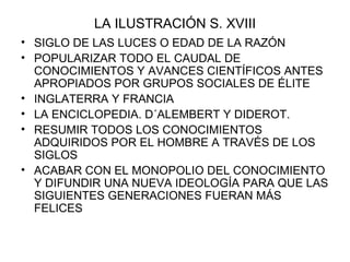 LA ILUSTRACIÓN S. XVIII SIGLO DE LAS LUCES O EDAD DE LA RAZÓN POPULARIZAR TODO EL CAUDAL DE CONOCIMIENTOS Y AVANCES CIENTÍFICOS ANTES APROPIADOS POR GRUPOS SOCIALES DE ÉLITE INGLATERRA Y FRANCIA LA ENCICLOPEDIA. D´ALEMBERT Y DIDEROT. RESUMIR TODOS LOS CONOCIMIENTOS ADQUIRIDOS POR EL HOMBRE A TRAVÉS DE LOS SIGLOS ACABAR CON EL MONOPOLIO DEL CONOCIMIENTO Y DIFUNDIR UNA NUEVA IDEOLOGÍA PARA QUE LAS SIGUIENTES GENERACIONES FUERAN MÁS FELICES 