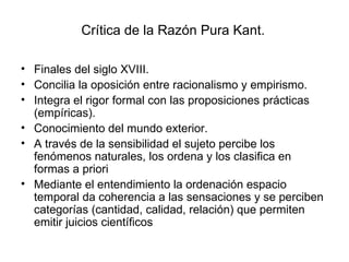 Crítica de la Razón Pura Kant.  Finales del siglo XVIII. Concilia la oposición entre racionalismo y empirismo. Integra el rigor formal con las proposiciones prácticas (empíricas). Conocimiento del mundo exterior. A través de la sensibilidad el sujeto percibe los fenómenos naturales, los ordena y los clasifica en formas a priori Mediante el entendimiento la ordenación espacio temporal da coherencia a las sensaciones y se perciben categorías (cantidad, calidad, relación) que permiten emitir juicios científicos 