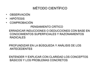 MÉTODO CIENTÍFICO OBSERVACIÓN HIPÓTESIS COMPROBACIÓN   PENSAMIENTO CRÍTICO ERRADICAR INDUCCIONES O DEDUCCIONES CON BASE EN CONOCIMIENTOS SUPERFICIALES Y RAZONAMIENTOS RADICALES PROFUNDIZAR EN LA BÚSQUEDA Y ANÁLISIS DE LOS ANTECEDENTES ENTENDER Y EXPLICAR CON CLARIDAD LOS CONCEPTOS BÁSICOS Y LOS PROBLEMAS CONCRETOS 