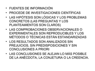 FUENTES DE INFORMACIÓN PROCEDE DE INVESTIGACIONES CIENTÍFICAS LAS HIPÓTESIS SON LÓGICAS Y LOS PROBLEMAS CONCRETOS (LAS PREGUNTAS Y LOS PLANTEAMIENTOS SON CLAROS) LAS COMPROBACIONES OBSERVACIONALES O EXPERIMENTALES SON REPRODUCIBLES Y LOS MÉTODOS O TÉCNICAS ESTÁN ESTANDARIZADAS LOS RESULTADOS SON ANALIZADOS SIN PREJUICIOS, SIN PREDISPOSICIONES Y SIN CONCLUSIONES A PRIORI LAS CONCLUSIONES SE ALEJAN LO MÁS POSIBLE DE LA ANÉCDOTA, LA CONJETURA O LA CREENCIA. 