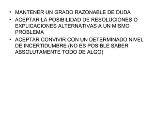 MANTENER UN GRADO RAZONABLE DE DUDA ACEPTAR LA POSIBILIDAD DE RESOLUCIONES O EXPLICACIONES ALTERNATIVAS A UN MISMO PROBLEMA ACEPTAR CONVIVIR CON UN DETERMINADO NIVEL DE INCERTIDUMBRE (NO ES POSIBLE SABER ABSOLUTAMENTE TODO DE ALGO) 