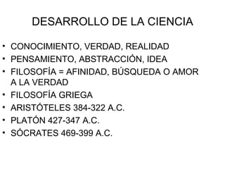 DESARROLLO DE LA CIENCIA CONOCIMIENTO, VERDAD, REALIDAD PENSAMIENTO, ABSTRACCIÓN, IDEA FILOSOFÍA = AFINIDAD, BÚSQUEDA O AMOR A LA VERDAD FILOSOFÍA GRIEGA  ARISTÓTELES 384-322 A.C. PLATÓN 427-347 A.C. SÓCRATES 469-399 A.C. 