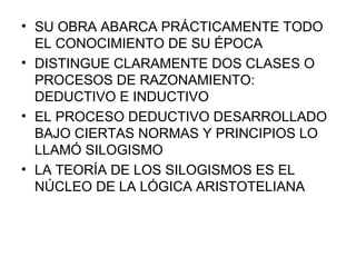 SU OBRA ABARCA PRÁCTICAMENTE TODO EL CONOCIMIENTO DE SU ÉPOCA DISTINGUE CLARAMENTE DOS CLASES O PROCESOS DE RAZONAMIENTO: DEDUCTIVO E INDUCTIVO EL PROCESO DEDUCTIVO DESARROLLADO BAJO CIERTAS NORMAS Y PRINCIPIOS LO LLAMÓ SILOGISMO LA TEORÍA DE LOS SILOGISMOS ES EL NÚCLEO DE LA LÓGICA ARISTOTELIANA 