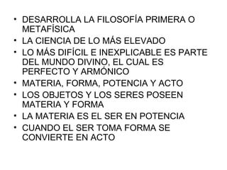 DESARROLLA LA FILOSOFÍA PRIMERA O METAFÍSICA LA CIENCIA DE LO MÁS ELEVADO LO MÁS DIFÍCIL E INEXPLICABLE ES PARTE DEL MUNDO DIVINO, EL CUAL ES PERFECTO Y ARMÓNICO MATERIA, FORMA, POTENCIA Y ACTO LOS OBJETOS Y LOS SERES POSEEN MATERIA Y FORMA LA MATERIA ES EL SER EN POTENCIA CUANDO EL SER TOMA FORMA SE CONVIERTE EN ACTO 