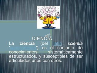 La ciencia (del latín scientia
'conocimiento') es el conjunto de
conocimientos      sistemáticamente
estructurados, y susceptibles de ser
articulados unos con otros.
 