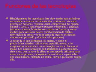 Funciones de las tecnologías

 Históricamente las tecnologías han sido usadas para satisfacer
  necesidades esenciales (alimentación, vestimenta, vivienda,
  protección personal, relación social, comprensión del mundo
  natural y social), para obtener placeres corporales y estéticos
  (deportes, música, hedonismo en todas sus formas) y como
  medios para satisfacer deseos (simbolización de estatus,
  fabricación de armas y toda la gama de medios artificiales
  usados para persuadir y dominar a las personas).
 A pesar de lo que afirmaban los luditas, y como el
  propio Marx señalara refiriéndose específicamente a las
  maquinarias industriales, las tecnologías no son ni buenas ni
  malas. Los juicios éticos no son aplicables a las tecnologías,
  sino al uso que se hace de ellas: un arma puede utilizarse para
  matar a una persona y apropiarse de sus bienes, o para salvar
  una vida humana, matando un animal salvaje que atenta contra
  ella.
 