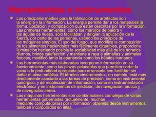 Herramientas e instrumentos
   Los principales medios para la fabricación de artefactos son
    la energía y la información. La energía permite dar a los materiales la
    forma, ubicación y composición que están descritas por la información.
    Las primeras herramientas, como los martillos de piedra y
    las agujas de hueso, sólo facilitaban y dirigían la aplicación de la
    fuerza, por parte de las personas, usando los principios de
    las máquinas simples. El uso del fuego, que modifica la composición
    de los alimentos haciéndolos más fácilmente digeribles, proporciona
    iluminación haciendo posible la sociabilidad más allá de los horarios
    diurnos, brinda calefacción y mantiene a raya a alimañas y animales
    feroces, modificó tanto la apariencia como los hábitos humanos.
   Las herramientas más elaboradas incorporan información en su
    funcionamiento, como las pinzas pelacables que permiten cortar la
    vaina a la profundidad apropiada para arrancarla con facilidad sin
    dañar el alma metálica. El término «instrumento», en cambio, está más
    directamente asociado a las tareas de precisión, como en instrumental
    quirúrgico, y de recolección de información, como en instrumentación
    electrónica y en instrumentos de medición, de navegación náutica y
    de navegación aérea.
   Las máquinas herramientas son combinaciones complejas de varias
    herramientas gobernadas (actualmente, muchas
    mediante computadoras) por información obtenida desde instrumentos,
    también incorporados en ellas.
 