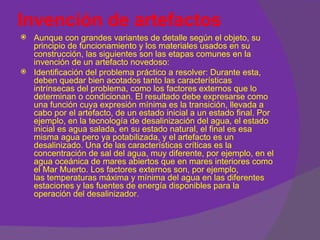 Invención de artefactos
   Aunque con grandes variantes de detalle según el objeto, su
    principio de funcionamiento y los materiales usados en su
    construcción, las siguientes son las etapas comunes en la
    invención de un artefacto novedoso:
   Identificación del problema práctico a resolver: Durante esta,
    deben quedar bien acotados tanto las características
    intrínsecas del problema, como los factores externos que lo
    determinan o condicionan. El resultado debe expresarse como
    una función cuya expresión mínima es la transición, llevada a
    cabo por el artefacto, de un estado inicial a un estado final. Por
    ejemplo, en la tecnología de desalinización del agua, el estado
    inicial es agua salada, en su estado natural, el final es esa
    misma agua pero ya potabilizada, y el artefacto es un
    desalinizado. Una de las características críticas es la
    concentración de sal del agua, muy diferente, por ejemplo, en el
    agua oceánica de mares abiertos que en mares interiores como
    el Mar Muerto. Los factores externos son, por ejemplo,
    las temperaturas máxima y mínima del agua en las diferentes
    estaciones y las fuentes de energía disponibles para la
    operación del desalinizador.
 