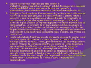    Especificación de los requisitos que debe cumplir el
    artefacto: Materiales admisibles; cantidad y calidad de mano de obra necesaria
    y su disponibilidad; costos máximos de fabricación, operación y
    mantenimiento; duración mínima requerida del artefacto (tiempo útil), etc.
   Principio de funcionamiento: Frecuentemente hay varias maneras diferentes de
    resolver un mismo problema, más o menos apropiados al entorno natural o
    social. En el caso de la desalinización, el procedimiento de congelación es
    especialmente apto para las regiones árticas, mientras que el de ósmosis
    inversa lo es para ciudades de regiones tropicales con amplia disponibilidad de
    energía eléctrica. La invención de un nuevo principio de funcionamiento es
    una de las características cruciales de la innovación tecnológica. La elección
    del principio de funcionamiento, sea ya conocido o específicamente inventado,
    es el requisito indispensable para la siguiente etapa, el diseño, que precede a la
    construcción.
   Diseño del artefacto: Mientras que en la fabricación artesanal lo usual es omitir
    esta etapa y pasar directamente a la etapa siguiente de construcción de un
    prototipo (método de ensayo y error), pero el diseño es una fase obligatoria en
    todos los procesos de fabricación industrial. El diseño se efectúa típicamente
    usando saberes formalizados como los de alguna rama de la ingeniería,
    efectuando cálculos matemáticos, trazando planos de diversos tipos,
    utilizando diagramación, eligiendo materiales de propiedades apropiadas o
    haciendo ensayos cuando se las desconoce, compatibilizando la forma de los
    materiales con la función a cumplir, descomponiendo el artefacto en partes que
    faciliten tanto el cumplimiento de la función como la fabricación y
    ensamblado, etc.
 
