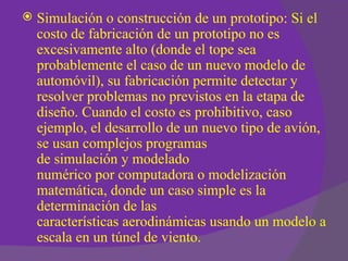    Simulación o construcción de un prototipo: Si el
    costo de fabricación de un prototipo no es
    excesivamente alto (donde el tope sea
    probablemente el caso de un nuevo modelo de
    automóvil), su fabricación permite detectar y
    resolver problemas no previstos en la etapa de
    diseño. Cuando el costo es prohibitivo, caso
    ejemplo, el desarrollo de un nuevo tipo de avión,
    se usan complejos programas
    de simulación y modelado
    numérico por computadora o modelización
    matemática, donde un caso simple es la
    determinación de las
    características aerodinámicas usando un modelo a
    escala en un túnel de viento.
 