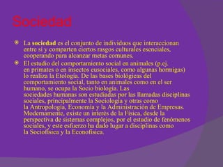 Sociedad
 La sociedad es el conjunto de individuos que interaccionan
  entre sí y comparten ciertos rasgos culturales esenciales,
  cooperando para alcanzar metas comunes.
 El estudio del comportamiento social en animales (p.ej.
  en primates o en insectos eusociales, como algunas hormigas)
  lo realiza la Etología. De las bases biológicas del
  comportamiento social, tanto en animales como en el ser
  humano, se ocupa la Socio biología. Las
  sociedades humanas son estudiadas por las llamadas disciplinas
  sociales, principalmente la Sociología y otras como
  la Antropología, Economía y la Administración de Empresas.
  Modernamente, existe un interés de la Física, desde la
  perspectiva de sistemas complejos, por el estudio de fenómenos
  sociales, y este esfuerzo ha dado lugar a disciplinas como
  la Sociofísica y la Econofísica.
 