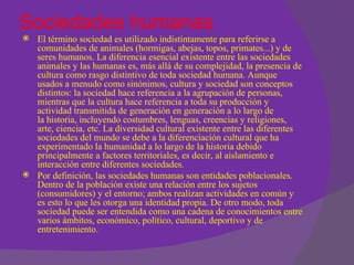 Sociedades humanas
   El término sociedad es utilizado indistintamente para referirse a
    comunidades de animales (hormigas, abejas, topos, primates...) y de
    seres humanos. La diferencia esencial existente entre las sociedades
    animales y las humanas es, más allá de su complejidad, la presencia de
    cultura como rasgo distintivo de toda sociedad humana. Aunque
    usados a menudo como sinónimos, cultura y sociedad son conceptos
    distintos: la sociedad hace referencia a la agrupación de personas,
    mientras que la cultura hace referencia a toda su producción y
    actividad transmitida de generación en generación a lo largo de
    la historia, incluyendo costumbres, lenguas, creencias y religiones,
    arte, ciencia, etc. La diversidad cultural existente entre las diferentes
    sociedades del mundo se debe a la diferenciación cultural que ha
    experimentado la humanidad a lo largo de la historia debido
    principalmente a factores territoriales, es decir, al aislamiento e
    interacción entre diferentes sociedades.
   Por definición, las sociedades humanas son entidades poblacionales.
    Dentro de la población existe una relación entre los sujetos
    (consumidores) y el entorno; ambos realizan actividades en común y
    es esto lo que les otorga una identidad propia. De otro modo, toda
    sociedad puede ser entendida como una cadena de conocimientos entre
    varios ámbitos, económico, político, cultural, deportivo y de
    entretenimiento.
 