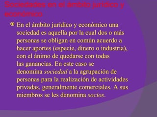 Sociedades en el ámbito jurídico y
económico
    En el ámbito jurídico y económico una
     sociedad es aquella por la cual dos o más
     personas se obligan en común acuerdo a
     hacer aportes (especie, dinero o industria),
     con el ánimo de quedarse con todas
     las ganancias. En este caso se
     denomina sociedad a la agrupación de
     personas para la realización de actividades
     privadas, generalmente comerciales. A sus
     miembros se les denomina socios.
 