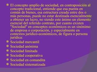    El concepto amplio de sociedad, en contraposición al
    concepto tradicional, entiende que esa puesta en
    común de bienes, esa estructura creada entre dos o
    más personas, puede no estar destinada esencialmente
    a obtener un lucro, no siendo este ánimo un elemento
    esencial del referido contrato, por cuanto existen
    "Sociedad" en conceptos económicos es un sinónimo
    de empresa o corporación, y especialmente en
    contextos jurídico-económicos, de figura o persona
    jurídica:
   Sociedad mercantil
   Sociedad anónima
   Sociedad limitada
   Sociedad cooperativa
   Sociedad en comandita
   Sociedad sistematizada
 